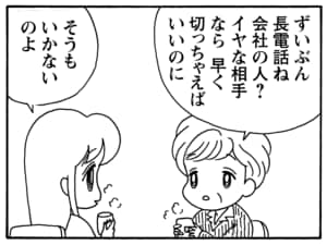 ずいぶん長電話ね　会社の人？　イヤな相手なら早く切っちゃえばいいのに　そうもいかないのよ