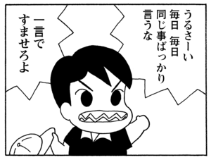 うるさーい毎日毎日同じ事ばっかり言うな　一言ですませろよ