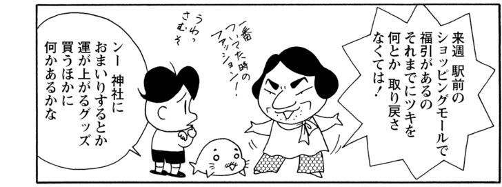 来週駅前のショッピングモールで福引があるのそれまでにツキを何とか取り戻さなくては! ンー神社におまいりするとか運が上がるグッズ買うほかに何かあるかな
