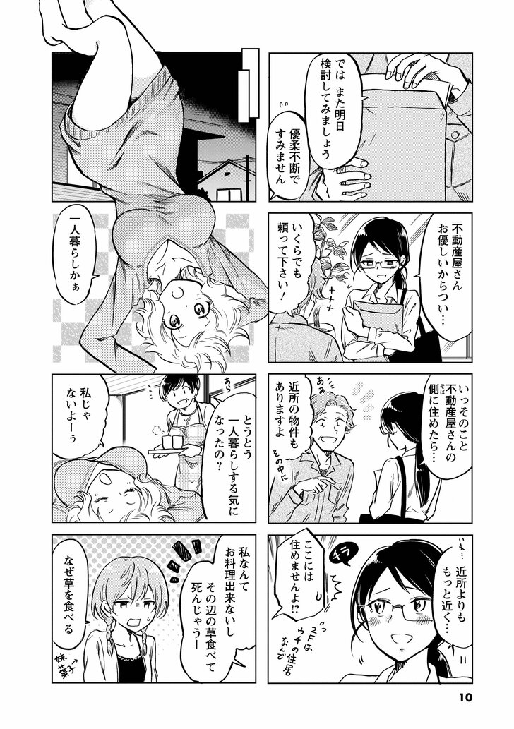 ではまた明日検討してみましょう 優柔不断ですみません 不動産屋さんお優しいからつい… いくらでも頼ってください! いっそのこと不動産屋さんの側に住めたら… 近所の物件もありますよ 近所よりももっと近く… ここには住めませんよ!? 一人暮らしかぁ とうとう一人暮らしする気になったの? 私じゃないよーぅ 私なんてお料理できないしその辺の草食べて死んじゃうー なぜ草を食べる