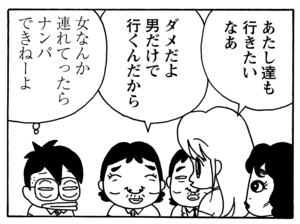 あたし達も行きたいなあ ダメだよ男だけで行くんだから 女なんか連れてったらナンパできねーよ