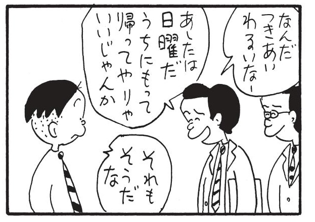 なんだつきあいわるいなー あしたは日曜だ うちにもって帰ってやりゃいいじゃんか それもそうだな