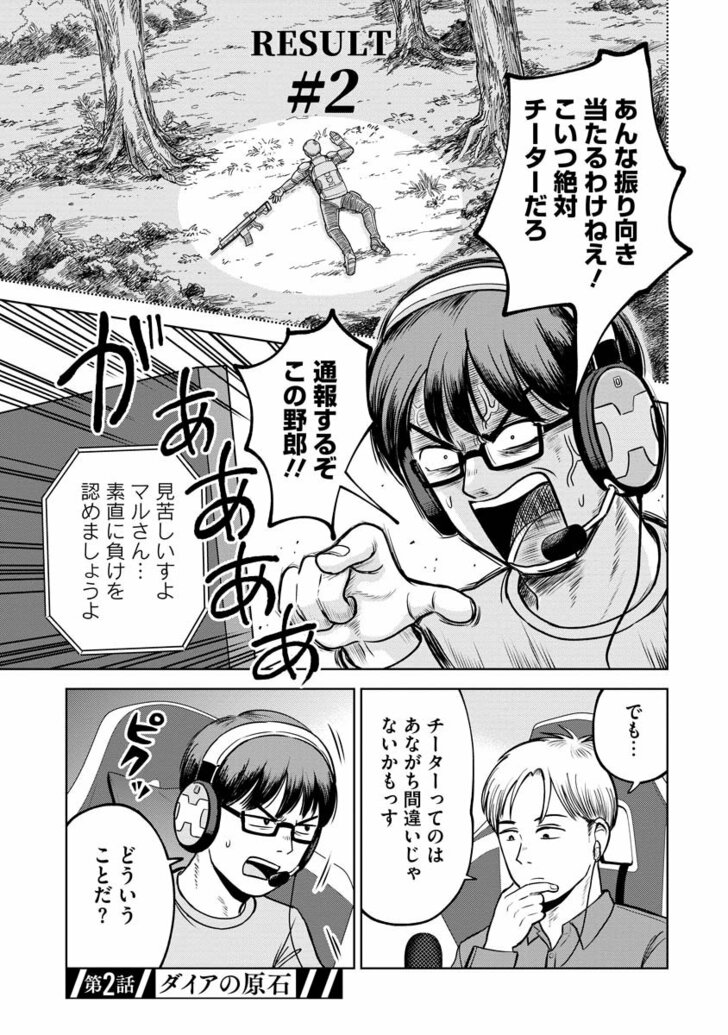RESULT #2 あんな振り向き当たるわけねえ!こいつ絶対チーターだろ 通報するぞこの野郎!! 見苦しいすよマルさん… 素直に負けを認めましょうよ でも…チーターってのはあながち間違いじゃないかもっす どういうことだ? ピクッ 第二話/ダイアの原石