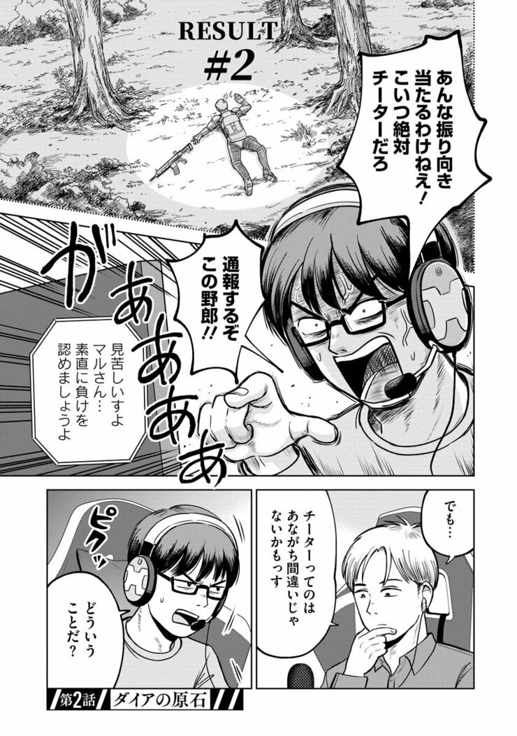 RESULT #2 あんな振り向き当たるわけねえ!こいつ絶対チーターだろ 通報するぞこの野郎!! 見苦しいすよマルさん… 素直に負けを認めましょうよ でも…チーターってのはあながち間違いじゃないかもっす どういうことだ? ピクッ 第二話/ダイアの原石