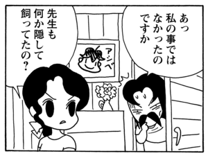 あっ私の事ではなかったのですか 先生も何か隠して飼ってたの?