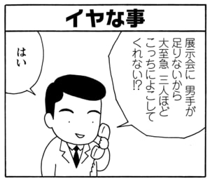 イヤな事　展示会に男手が足りないから大至急三人ほどこっちによこしてくれない!?　はい