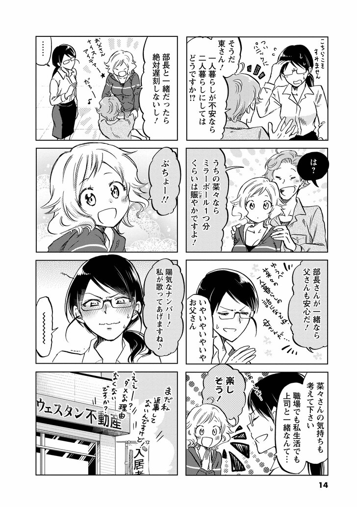 そうだ東さん! 一人暮らしが不安なら二人暮らしにしてはどうですか!? は? うちの菜々ならミラーボール1つ分くらいは賑やかですよ! 部長さんが一緒なら父さんも安心だ! いやいやいやお父さん 菜々の気持ちも考えて下さい職場でも私生活でも上司と一緒なんて… 楽しそう! 部長と一緒だったら絶対遅刻しないし! ぶちょー!! 陽気なナンバー!私が歌ってあげますね