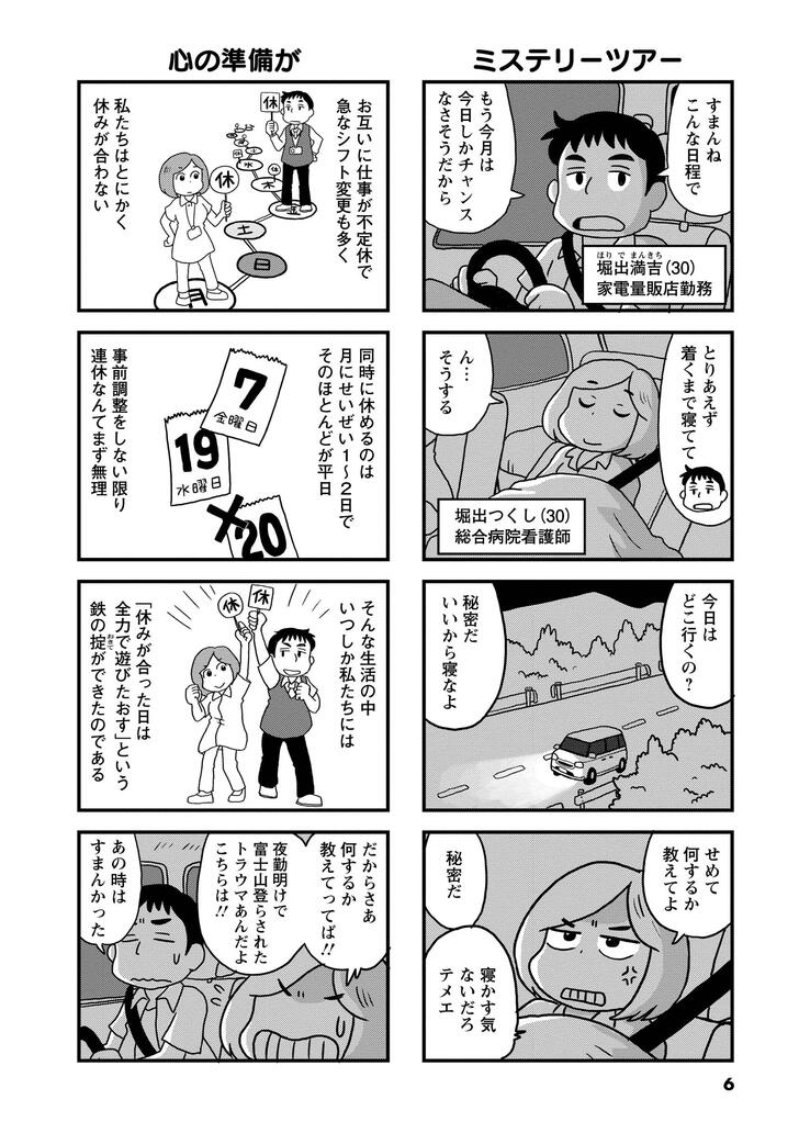 ミステリーツアー　すまんねこんな日程で　もう今月は今日しかチャンスなさそうだから　堀出満吉（30）家電量販店勤務　堀出つくし（30）総合病院看護師　とりあえず着くまで寝てて　んーそうする　今日はどこ行くの？　秘密だ　いいから寝なよ　せめて何するか教えてよ　秘密だ　寝かす気ないだろテメェ　心の準備が　お互いに仕事が不定休で急なシフト変更も多く　私たちはとにかく休みが合わない　同時に休めるのは月にせいぜい１～２日でそのほとんどが平日　事前調整をしない限り連休なんてまず無理　そんな生活の中いつしか私たちは「休みが合った日は全力で遊びたおす」という鉄の掟ができたのである　だからさあ何するか教えてってば！夜勤明けで富士山登らされたトラウマあんだよこちらは！　あの時はすまんかった