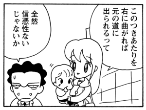 このつきあたりを右に曲がれば元の道に出られるって　全然信憑性ないじゃないか