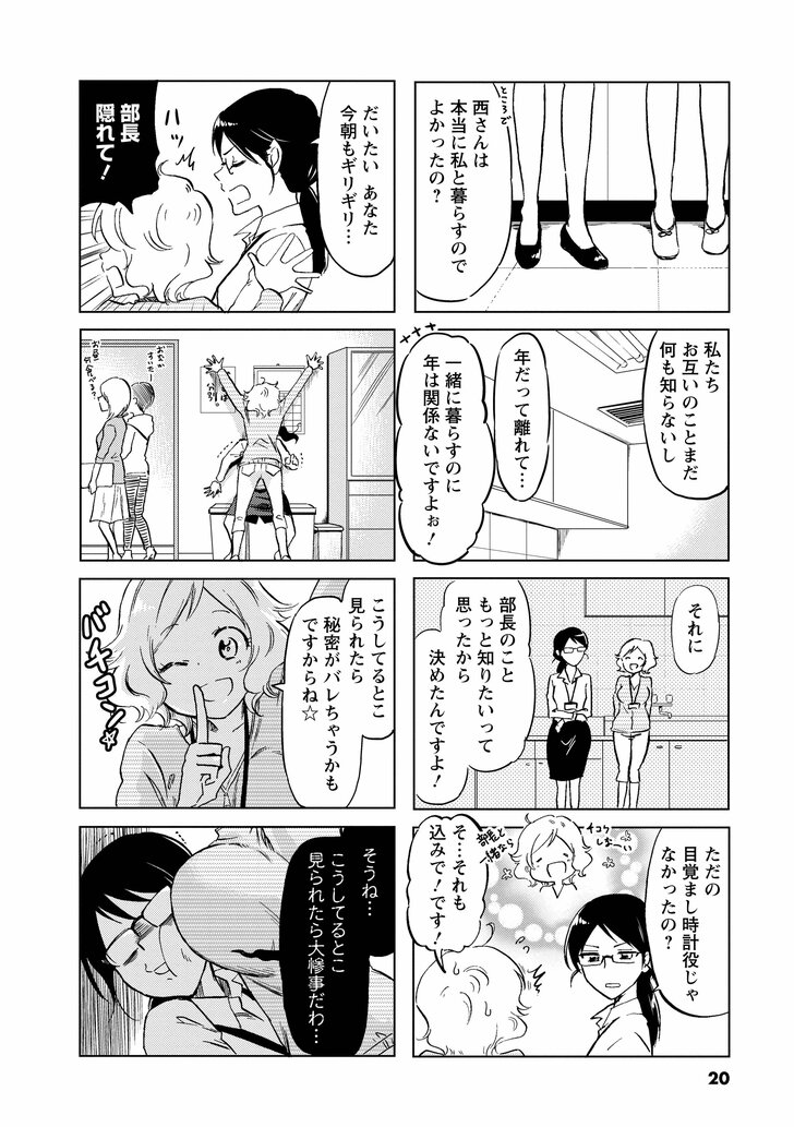 西さんは本当に私と暮らすのでよかったの? 私たちお互いのことまだ何も知らないし歳だって離れて 一緒に暮らすのに年は関係ないですよぉ! それに部長のこともっと知りたいって思ったから決めたんですよ! ただの目覚まし時計役じゃなかったの? そ…それも込みで!です! だいたいあなた今朝もギリギリ… 部長隠れて! こうしてるとこ見られたら秘密がバレちゃうかもですからね☆ そうね…こうしてるとこ見られたら大惨事だわ…