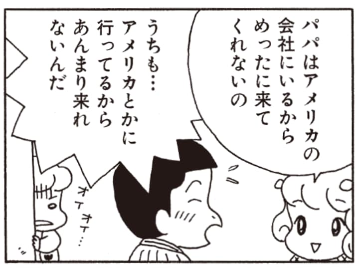 パパはアメリカの会社にいるからめったに来てくれないの　うちも…アメリカとかに行ってるからあんまり来れないんだ